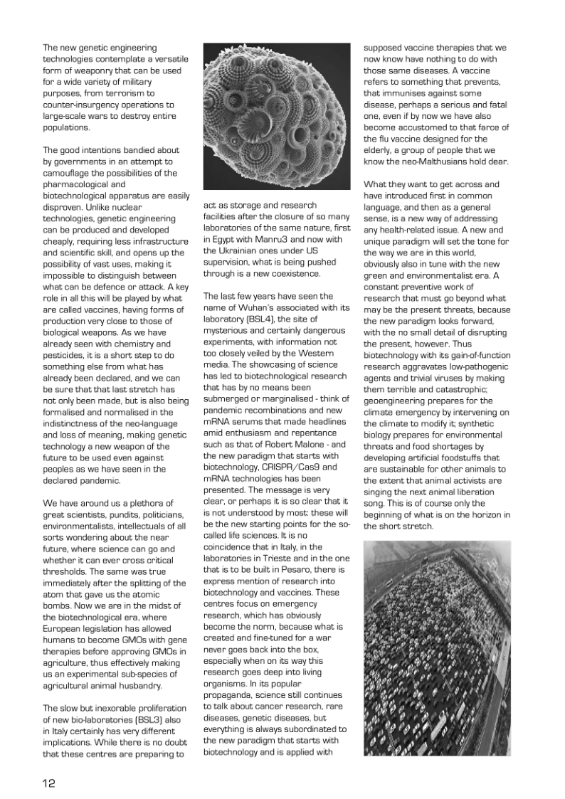 The new genetic engineering technologies contemplate a versatie form of weaponry that can be used for & wide variety of miltary purposes, from terrorism to counterinsurgency operations to largescale wars to destroy entire populations. The good intentions bandied about by governments in an attempt to camoufiage the possivilies of the pharmacological and biotechnological apparatus are easily disproven. Unlike nucear technologies, genetic engneering an be produced and developed cheaply. requiring less infrastructure and scientifc skil, and opens up the possibilty of vast uses, making it impossible to disunguish between what cn be defence or attack A key role n al this will be played by what are called vaccines, having forms of production very close to those of biological weapons. As we have already seen with chemistry and pesticides, it short step to do something else from what has already been deciared, and we can be sure that that last stretch has. ot anly been made, but is also being formalised and normalised in the indistinctness of the neojanguage and loss of meaning, making genetic technology a new weapon of the future to be used even against peoples as we have seen in the declared pandemic. We have around us a plethora of great scientsts, punds, poliiians. environmentalists, intellectuals of il sorts wondering about the near future, where science can go and ‘whetherit can ever cross critical thresholds. The same was true immediataly after the spitting of the atom that, gave us the atomic bombs. Now we are in the midst of the biotechnological era, where European legsiation has alowed humans to become GMOs with gene therapies before approving GMOS in agriculture, thus effectively making us an experimental sub-species of agricultural animal husbandry. The slow but inexorable proliferation of new biolaboratories (BSL3) also in Italy certainly has very different implications. While there is no doubt. that these centres are prepaning to 12 act as storage and research faciities after the closure of so many Iaborataries of the same nature, first in Egypt with Manru3 and now with the Ukrainian ones under US supervision, what s being pushed through s @ new coexistence. ‘The lass few years have seen the name of Wuhan’s associated with its laboratory (BSLA), the st of mysterious and certainly dangerous ‘experiments, wih information not t00 closely veiled by the Western media. The showcasing of science has led to biotechnological research that has by no means been ‘submerged or marginalised - think of pandemic recombinations and new MANA serums that made headiines ‘amid enthusiasm and repentance such as that of Fobert Malone - and the new paradigm that starts with biotechnology, CRISPR,/Cas8 and MANA technologies has been presented. The message is very clear, or perhaps it s 50 clear that it is not understood by most: these will be the new starting points for the so- called ife sciences. I is no coincidence that i aly, in the laboratories in Trieste and in the one that is to be buit in Pesaro, there is ‘express mention of research into bictechnology and vaccines. These. centres focus on emergency research, which has obviously become the norm, because what is created and finetuned for a war never goas back into the box, ‘especially when on s way this research goes deep into living organisms. In its popular. propaganda, science stil continues to talk about cancer research, rare diseases, genetic diseases, but. everything is always subordinated to the new paradigm that starts with biotechnology and is applied with supposed vaccine therapies that we now know have nothing to do with those same diseases. A vaccine refers to something that prevents, that immunises against some disease, perhaps a serious and fatal one, even if by now we have also become accustomed to that farce of the flu vaccine designed for the elderty, a group of people that we know the neoMakhusians hold dear. What they want to get across and have introduced first in common language, and then as a general sense, is a new way of addressing any healthrelatad issue. A now and unique paracigm wil set the tone for the way we are in this world, Obviously also in tune with the new green and environmentalist era. A constant preventive work of research that mus: go beyond what may be the presen threats, because the new paradigm laoks forward. with the no smalldeta of disrupting the present, however. Thus biotechnology with s gainof unction research aggravates low-pathogenic agents and trial viruses by making them terrble and catastrophic: geengineering prepares for the cimate emergency by intervening on the cimate to modify iz synthetic biology prepares for environmental threats and food shortages by developing artficial foodstuffs that are sustainabie for other animals to the extent that animal activsts are singing the next animal iberation song. This is of course only the beginning of what is on the horizon in the short stretch